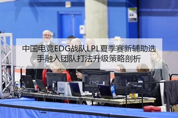中国电竞EDG战队LPL夏季赛新辅助选手融入团队打法升级策略剖析
